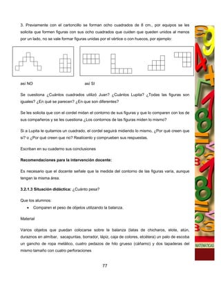 3. Previamente con el cartoncillo se forman ocho cuadrados de 8 cm., por equipos se les
solicita que formen figuras con sus ocho cuadrados que cuiden que queden unidos al menos
por un lado, no se vale formar figuras unidas por el vértice o con huecos, por ejemplo:




así NO                               así SI

Se cuestiona ¿Cuántos cuadrados utilizó Juan? ¿Cuántos Lupita? ¿Todas las figuras son
iguales? ¿En qué se parecen? ¿En que son diferentes?

Se les solicita que con el cordel midan el contorno de sus figuras y que lo comparen con los de
sus compañeros y se les cuestiona ¿Los contornos de las figuras miden lo mismo?

Si a Lupita le quitamos un cuadrado, el cordel seguirá midiendo lo mismo, ¿Por qué creen que
si? o ¿Por qué creen que no? Realícenlo y comprueben sus respuestas.

Escriban en su cuaderno sus conclusiones

Recomendaciones para la intervención docente:

Es necesario que el docente señale que la medida del contorno de las figuras varía, aunque
tengan la misma área.

3.2.1.3 Situación didáctica: ¿Cuánto pesa?

Que los alumnos:
   •     Comparen el peso de objetos utilizando la balanza.

Material

Varios objetos que puedan colocarse sobre la balanza (latas de chicharos, elote, atún,
duraznos en almíbar, sacapuntas, borrador, lápiz, caja de colores, etcétera) un palo de escoba
un gancho de ropa metálico, cuatro pedazos de hilo grueso (cáñamo) y dos tapaderas del
mismo tamaño con cuatro perforaciones


                                               77
 