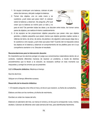 1. En equipo construyen una balanza, colocan el palo
       sobre dos bancas y del palo cuelgan la balanza.
   2. Toman dos objetos, uno en cada mano y se
       cuestiona ¿cuál crees qué pesa más?, lo colocan
       sobre la balanza y observan. Se pregunta ¿Por qué
       creen que la balanza se inclinó para un lado y no
       para el otro? Se permiten todas las ideas y se discuten entre todos. Así toman varios
       pares de objetos y se realiza el mismo cuestionamiento
   3. A los equipos se les proporcionan objetos pequeños que pesan más que objetos
       grandes y objetos pequeños que pesan menos que objetos grandes (cajitas vacías o
       rellenas de tierra, de arroz, de arena, de piedras o de algodón) cada equipo elige dos y
       le cuestiona a otro equipo ¿cuál crees que pesa más? Cuando den la respuesta coloca
       los objetos en la balanza y observan el comportamiento de los platillos para ver si sus
       compañeros acertaron o no. Discutan el resultado.


Recomendaciones para la intervención docente:
Es importante que los alumnos pongan en juego sus conocimientos matemáticos dentro de un
contexto, mediante diferentes maneras de resolver un problema, a través de distintos
procedimientos que lo lleven a la solución, es necesario verificar en todo momento sus
respuestas y corregir los errores que se presenten.

3.2.1.4 Situación didáctica: Medimos el tiempo

Que los alumnos:

Ubiquen en el tiempo diferentes sucesos.

Desarrollo de la situación didáctica:

1. El maestro pregunta a los niños el mes y el día en que nacieron, su fecha de cumpleaños.

Elabora una lista con los nombres y la fecha de nacimiento.

Escriben en orden los meses del año.

Elaboran el calendario del mes, se marca el número y el día que le corresponde: lunes, martes,
etcétera. Colorean de diferente color cada semana del mes, para identificarlas fácilmente.


                                              78
 