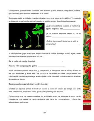 Es importante que el maestro cuestione a los alumnos que va antes de, después de, durante,
que permita que los alumnos reflexionen en el orden.

Se propone incluir actividades interdisciplinarias como es la germinación del frijol. Ya que ésta
se desarrolla en varios días, pero el maestro en su intervención docente puede preguntar:

                                                       ¿Qué tiempo se tardó en salirle al frijol la raíz
                                                       a partir del primer día?__________________

                                                       ¿A las cuántas semanas medirá 10 cm la
                                                       planta?:______________________________

                                                       ¿Cuánto tiempo pasó desde que le salió la
                                                       primera hoja?_________________________




3. Se organiza el grupo en equipos, eligen un equipo al cual se le entrega un reloj digital y se le
solicita contar el tiempo que tarda un niño en:

Dar la vuelta a la cancha de volibol: ____________________________.

Recorrer 10 m con paso gallo -gallina: ____________________________.

Incluir variantes corriendo hacia atrás, y comparando el tiempo que hace el mismo alumno en
las dos actividades y entre ellos. Se prioriza la necesidad de hacer comparaciones sin
instrumentos de medida para llegar a la comparación de recorridos o actividades con la unidad
de medida del tiempo.

Recomendaciones para la intervención docente:

Enfatiza que algunas formas de medir un suceso o acción en función del tiempo son: tarda
más, tarda menos, tarda tanto como, que sucede primero y que después.

Es importante que los maestros realicen las actividades antes de aplicarlas al grupo con la
intención de que prevea los cuestionamientos para hacer las comparaciones,                  y hacer las
adecuaciones pertinentes.




                                                  80
 