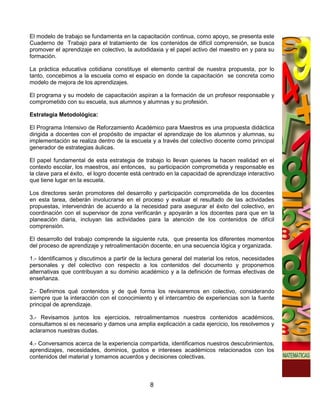 El modelo de trabajo se fundamenta en la capacitación continua, como apoyo, se presenta este
Cuaderno de Trabajo para el tratamiento de los contenidos de difícil comprensión, se busca
promover el aprendizaje en colectivo, la autodidaxia y el papel activo del maestro en y para su
formación.

La práctica educativa cotidiana constituye el elemento central de nuestra propuesta, por lo
tanto, concebimos a la escuela como el espacio en donde la capacitación se concreta como
modelo de mejora de los aprendizajes.

El programa y su modelo de capacitación aspiran a la formación de un profesor responsable y
comprometido con su escuela, sus alumnos y alumnas y su profesión.

Estrategia Metodológica:

El Programa Intensivo de Reforzamiento Académico para Maestros es una propuesta didáctica
dirigida a docentes con el propósito de impactar el aprendizaje de los alumnos y alumnas, su
implementación se realiza dentro de la escuela y a través del colectivo docente como principal
generador de estrategias áulicas.

El papel fundamental de esta estrategia de trabajo lo llevan quienes la hacen realidad en el
contexto escolar, los maestros, así entonces, su participación comprometida y responsable es
la clave para el éxito, el logro docente está centrado en la capacidad de aprendizaje interactivo
que tiene lugar en la escuela.

Los directores serán promotores del desarrollo y participación comprometida de los docentes
en esta tarea, deberán involucrarse en el proceso y evaluar el resultado de las actividades
propuestas, intervendrán de acuerdo a la necesidad para asegurar el éxito del colectivo, en
coordinación con el supervisor de zona verificarán y apoyarán a los docentes para que en la
planeación diaria, incluyan las actividades para la atención de los contenidos de difícil
comprensión.

El desarrollo del trabajo comprende la siguiente ruta, que presenta los diferentes momentos
del proceso de aprendizaje y retroalimentación docente, en una secuencia lógica y organizada.

1.- Identificamos y discutimos a partir de la lectura general del material los retos, necesidades
personales y del colectivo con respecto a los contenidos del documento y proponemos
alternativas que contribuyan a su dominio académico y a la definición de formas efectivas de
enseñanza.

2.- Definimos qué contenidos y de qué forma los revisaremos en colectivo, considerando
siempre que la interacción con el conocimiento y el intercambio de experiencias son la fuente
principal de aprendizaje.

3.- Revisamos juntos los ejercicios, retroalimentamos nuestros contenidos académicos,
consultamos si es necesario y damos una amplia explicación a cada ejercicio, los resolvemos y
aclaramos nuestras dudas.

4.- Conversamos acerca de la experiencia compartida, identificamos nuestros descubrimientos,
aprendizajes, necesidades, dominios, gustos e intereses académicos relacionados con los
contenidos del material y tomamos acuerdos y decisiones colectivas.



                                               8
 