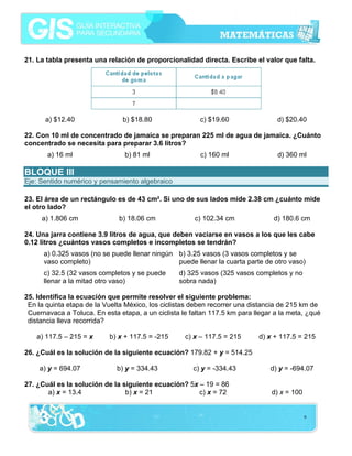 21. La tabla presenta una relación de proporcionalidad directa. Escribe el valor que falta.




      a) $12.40                 b) $18.80                c) $19.60                d) $20.40

22. Con 10 ml de concentrado de jamaica se preparan 225 ml de agua de jamaica. ¿Cuánto
concentrado se necesita para preparar 3.6 litros?
       a) 16 ml                 b) 81 ml                 c) 160 ml                d) 360 ml

BLOQUE III
Eje: Sentido numérico y pensamiento algebraico

23. El área de un rectángulo es de 43 cm². Si uno de sus lados mide 2.38 cm ¿cuánto mide
el otro lado?
     a) 1.806 cm               b) 18.06 cm             c) 102.34 cm              d) 180.6 cm

24. Una jarra contiene 3.9 litros de agua, que deben vaciarse en vasos a los que les cabe
0.12 litros ¿cuántos vasos completos e incompletos se tendrán?
      a) 0.325 vasos (no se puede llenar ningún b) 3.25 vasos (3 vasos completos y se
      vaso completo)                            puede llenar la cuarta parte de otro vaso)
      c) 32.5 (32 vasos completos y se puede      d) 325 vasos (325 vasos completos y no
      llenar a la mitad otro vaso)                sobra nada)

25. Identifica la ecuación que permite resolver el siguiente problema:
 En la quinta etapa de la Vuelta México, los ciclistas deben recorrer una distancia de 215 km de
 Cuernavaca a Toluca. En esta etapa, a un ciclista le faltan 117.5 km para llegar a la meta, ¿qué
 distancia lleva recorrida?

    a) 117.5 – 215 = x     b) x + 117.5 = -215      c) x – 117.5 = 215      d) x + 117.5 = 215

26. ¿Cuál es la solución de la siguiente ecuación? 179.82 + y = 514.25

    a) y = 694.07             b) y = 334.43            c) y = -334.43           d) y = -694.07

27. ¿Cuál es la solución de la siguiente ecuación? 5x – 19 = 86
       a) x = 13.4              b) x = 21             c) x = 72                 d) x = 100


                                                                                             9
 