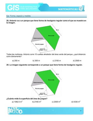 Eje: Forma, espacio y medida

28. Antonio va a un parque que tiene forma de hexágono regular como el que se muestra en
la imagen.




Todas las mañanas, Antonio corre 10 vueltas alrededor del área verde del parque, ¿qué distancia
corre diariamente?

      a) 250 m                 b) 300 m                c) 2165 m                d) 2500 m

29. La imagen siguiente corresponde a un parque que tiene forma de hexágono regular.




¿Cuánto mide la superficie del área de juegos?
      a) 1082.5 m2             b) 2165 m2             c) 2500 m2              d) 4330 m2



                                                                                        10
 
