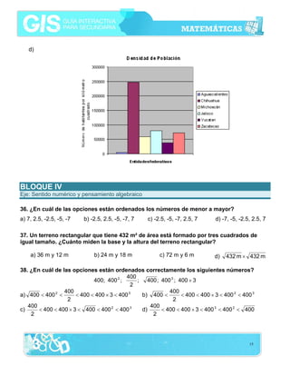 d)




BLOQUE IV
Eje: Sentido numérico y pensamiento algebraico

36. ¿En cuál de las opciones están ordenados los números de menor a mayor?
a) 7, 2.5, -2.5, -5, -7   b) -2.5, 2.5, -5, -7, 7   c) -2.5, -5, -7, 2.5, 7    d) -7, -5, -2.5, 2.5, 7

37. Un terreno rectangular que tiene 432 m² de área está formado por tres cuadrados de
igual tamaño. ¿Cuánto miden la base y la altura del terreno rectangular?

    a) 36 m y 12 m            b) 24 m y 18 m             c) 72 m y 6 m        d)   432 m × 432 m

38. ¿En cuál de las opciones están ordenados correctamente los siguientes números?
                                           400
                             400; 400 2 ;      ; 400 ; 400 3 ; 400 × 3
                                             2
                 400                                      400
a) 400 < 400 2 <      < 400 < 400 × 3 < 400 3   b) 400 <        < 400 < 400 × 3 < 400 2 < 400 3
                  2                                         2
   400                                             400
c)     < 400 < 400 × 3 < 400 < 400 2 < 400 3    d)     < 400 < 400 × 3 < 400 3 < 400 2 < 400
    2                                               2




                                                                                              15
 