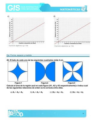 c)                                                   d)




Eje: Forma, espacio y medida

48. El lado de cada uno de los siguientes cuadrados mide 4 cm.




Calcula el área de la región azul en cada figura (A1, A2 y A3 respectivamente) e indica cuál
de las siguientes relaciones de orden es la correcta entre ellas.

     a) A1 = A2 < A3      b) A1 = A3 < A2        c) 2A1 = A2 = A3      d) 2A1 = A3 < A2




                                                                                      20
 