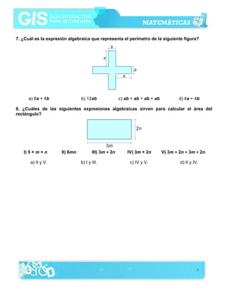 7. ¿Cuál es la expresión algebraica que representa el perímetro de la siguiente figura?




      a) 8a + 4b               b) 12ab               c) ab + ab + ab + ab           d) 4a + 4b

8. ¿Cuáles de las siguientes expresiones algebraicas sirven para calcular el área del
rectángulo?




   I) 5 × m × n      II) 6mn          III) 3m + 2n       IV) 3m × 2n        V) 3m + 2n + 3m + 2n

      a) II y V.               b) I y III.                c) IV y V.                d) II y IV.




                                                                                              3
 