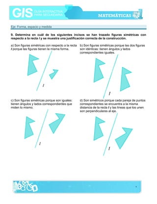 Eje: Forma, espacio y medida

9. Determina en cuál de los siguientes incisos se han trazado figuras simétricas con
respecto a la recta l y se muestra una justificación correcta de la construcción.

a) Son figuras simétricas con respecto a la recta   b) Son figuras simétricas porque las dos figuras
l porque las figuras tienen la misma forma.         son idénticas: tienen ángulos y lados
                                                    correspondientes iguales.




c) Son figuras simétricas porque son iguales:       d) Son simétricos porque cada pareja de puntos
tienen ángulos y lados correspondientes que         correspondientes se encuentra a la misma
miden lo mismo.                                     distancia de la recta l y las líneas que los unen
                                                    son perpendiculares al eje.




                                                                                             4
 