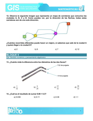 12. Observa la siguiente imagen que representa un mapa de carreteras que comunica las
ciudades A, B, C y D. Como puedes ver, por la dirección de las flechas, todas estas
carreteras son de una sola dirección.




¿Cuántos recorridos diferentes puede hacer un viajero, si sabemos que sale de la ciudad A
y quiere llegar a la ciudad D?

         a) 2                    b) 6                   c) 7                d) 12


BLOQUE II
Eje: Sentido numérico y pensamiento algebraico

13. ¿Cuánto mide la diferencia entre los diámetros de las dos llaves?




              1                      6                      15                  28
        a)                      b)                     c)                  d)
             32                      28                     32                  32

14. ¿Cuál es el resultado de sumar 0.08 + 0.3?
        a) 0.038                b) 0.11               c) 0.38             d) 1.1




                                                                                     6
 