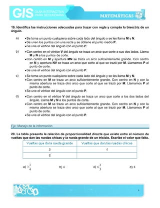 19. Identifica las instrucciones adecuadas para trazar con regla y compás la bisectriz de un
ángulo.

   a)    • Se toma un punto cualquiera sobre cada lado del ángulo y se les llama M y N.
         • Se unen los puntos con una recta y se obtiene el punto medio P.
         • Se une el vértice del ángulo con el punto P.
   b)    • Con centro en el vértice V del ángulo se traza un arco que corte a sus dos lados. Llama
             M y N a los puntos de corte.
         • Con centro en M y apertura MN se traza un arco suficientemente grande. Con centro
             en N y apertura NV se traza un arco que corte al que se trazó por M. Llamamos P al
             punto de corte.
         • Se une el vértice del ángulo con el punto P.
   c)    • Se toma un punto cualquiera sobre cada lado del ángulo y se les llama M y N.
         • Con centro en M se traza un arco suficientemente grande. Con centro en N y con la
             misma abertura se traza otro arco que corte al que se trazó por M. Llamamos P al
             punto de corte.
         • Se une el vértice del ángulo con el punto P.
   d)    • Con centro en el vértice V del ángulo se traza un arco que corte a los dos lados del
             ángulo. Llama M y N a los puntos de corte.
         • Con centro en M se traza un arco suficientemente grande. Con centro en N y con la
             misma abertura se traza otro arco que corte al que se trazó por M. Llamamos P al
             punto de corte.
         • Se une el vértice del ángulo con el punto P.


Eje: Manejo de la información

20. La tabla presenta la relación de proporcionalidad directa que existe entre el número de
vueltas que dan las ruedas chicas y la rueda grande de un triciclo. Escribe el valor que falta.




               3                                                 2
        a) 3                     b) 6                     c) 6                      d) 8
               4                                                 3




                                                                                           8
 