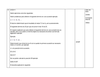 O 2-5-8-11
Harán ejercicios como los siguientes:
Harán problemas para obtener el siguiente termino en una sucesión ejemplo:
3, 7, 11, 15, 19, ....
El alumno determinará que el resultado al restar 7-3 es 4 y así sucesivamente.
El siguiente termino es 23 por que al sumar 4 mas 19 es 23.
El maestro explicará que para obtener el siguiente termino en una sucesión eso es
sencillo, pero si se quiere un termino lejano es necesario encontrar una formula
algebraico ejemplo:
Ejemplo:
2, 7, 12, 17, 22, …
Determinarán que el termino es 5n al no quedar la primera sucesión es necesario
restar un numero, por ejemplo
n= a la posición de la sucesión.
5(1)-3=2
5(2)-3=7
Así se podría calcular la posición 50 ejemplo
5(50)-3=247
El docente explicará lo siguiente:
grupal
Libro de
texto
Libreta
Consignas
Internet
videos
 