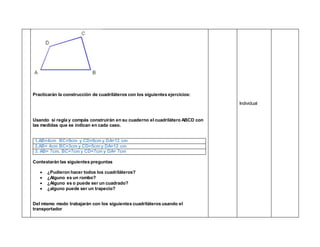 Practicarán la construcción de cuadriláteros con los siguientes ejercicios:
Usando si regla y compás construirán en su cuaderno el cuadrilátero ABCD con
las medidas que se indican en cada caso.
1.AB=4cm BC=9cm y CD=6cm y DA=12 cm
2.AB= 4cm BC=3cm y CD=5cm y DA=12 cm
3. AB= 7cm. BC=7cm y CD=7cm y DA= 7cm
Contestarán las siguientes preguntas
 ¿Pudieron hacer todos los cuadriláteros?
 ¿Alguno es un rombo?
 ¿Alguno es o puede ser un cuadrado?
 ¿alguno puede ser un trapecio?
Del mismo modo trabajarán con los siguientes cuadriláteros usando el
transportador
Individual
 