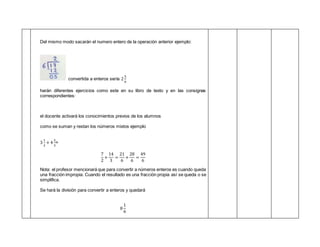 Del mismo modo sacarán el numero entero de la operación anterior ejemplo:
convertida a enteros sería 2
5
6
harán diferentes ejercicios como este en su libro de texto y en las consignas
correspondientes:
el docente activará los conocimientos previos de los alumnos
como se suman y restan los números mixtos ejemplo
3
1
2
+ 4
2
3
=
7
2
+
14
3
=
21
6
+
28
6
=
49
6
Nota: el profesor mencionará que para convertir a números enteros es cuando queda
una fracción impropia. Cuando el resultado es una fracción propia así se queda o se
simplifica.
Se hará la división para convertir a enteros y quedará
8
1
6
 