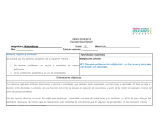 CICLO 2018-2019
Escuela Secundaria #
Asignatura: Matemáticas Grado: 1º Maestro(a)___________________________
Mes: ______ Total de sesiones: _____________
Número, álgebra y variación
Eje: FOMACIÓN DE LOS ESTADOS NACIONALES
Eje: FOMACIÓN DE LOS ESTADOS NACIONALES
Aprendizajes esperados
Se buscará que los alumnos progresen de la siguiente manera.
1. De resolver problemas con ayuda, a resolverlos de manera
autónoma.
2. De la justificación pragmática, al uso de propiedades.
3. De los procedimientos informales, a los procedimientos expertos.
Multiplicación y división
AE3. Resuelve problemas de multiplicación con fracciones y decimales
y de división con decimales.
Orientaciones didácticas
Los alumnos aplicarán el factor fraccionario o decimal a cantidades que también estén expresadas con fracciones o decimales. Al final se trata la
división entre decimales. La división de una fracción entre otra se estudia en segundo de secundaria, a partir de la noción de operador inverso del
tema de proporcionalidad.
Una vez que los alumnos conozcan las reglas para jerarquizar, presénteles una serie de operaciones y su resultado con el fin de que coloquen los
paréntesis necesarios de manera que las operaciones sean correctas. Es conveniente que en algunos de los ejemplos no sea necesario colocar
paréntesis, aunque sea correcto ponerlos.
 
