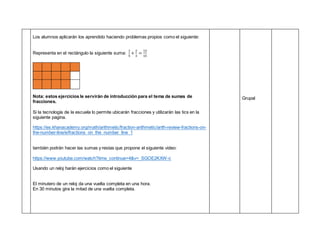 Los alumnos aplicarán los aprendido haciendo problemas propios como el siguiente:
Representa en el rectángulo la siguiente suma:
1
5
+
2
3
=
13
15
Nota: estos ejercicios le servirán de introducción para el tema de sumas de
fracciones.
Si la tecnología de la escuela lo permite ubicarán fracciones y utilizarán las tics en la
siguiente pagina.
https://es.khanacademy.org/math/arithmetic/fraction-arithmetic/arith-review-fractions-on-
the-number-line/e/fractions_on_the_number_line_1
también podrán hacer las sumas y restas que propone el siguiente video:
https://www.youtube.com/watch?time_continue=4&v=_SGOE2KXW-c
Usando un reloj harán ejercicios como el siguiente
El minutero de un reloj da una vuelta completa en una hora.
En 30 minutos gira la mitad de una vuelta completa.
Grupal
 