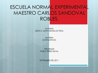 ESCUELA NORMAL EXPERIMENTAL MAESTRO CARLOS SANDOVAL ROBLES. ALUMNA: JESSICA JUDITH BONILLAS FÉLIX. MATERIA:  MATEMATICAS. PROFESOR: PABLO PÉREZ NAVA. SEPTIEMBRE DEL 2011. 