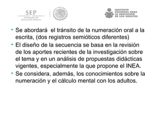  Se abordará el tránsito de la numeración oral a la
escrita, (dos registros semióticos diferentes)
 El diseño de la secuencia se basa en la revisión
de los aportes recientes de la investigación sobre
el tema y en un análisis de propuestas didácticas
vigentes, especialmente la que propone el INEA.
 Se considera, además, los conocimientos sobre la
numeración y el cálculo mental con los adultos.
 