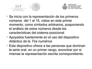  Se inicia con la representación de los primeros
números del 1 al 15, vistos en este primer
momento, como símbolos arbitrarios, posponiendo
el análisis de estos números desde las
características del sistema posicional
 Apoyados fuertemente en el uso del dispositivo
didáctico de la Tira numérica
 Este dispositivo ofrece a las personas que dominan
la serie oral, en un primer rango, encontrar por si
mismas la representación escrita correspondiente.
 