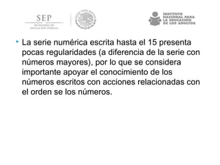  La serie numérica escrita hasta el 15 presenta
pocas regularidades (a diferencia de la serie con
números mayores), por lo que se considera
importante apoyar el conocimiento de los
números escritos con acciones relacionadas con
el orden se los números.
 