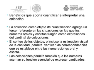  Beneficios que aporta cuantificar e interpretar una
colección
 La colección como objeto de cuantificación agrega un
tercer referente en las situaciones en las que los
números orales y escritos fungen como expresiones
del cardinal de colecciones
 El conteo de los objetos, o incluso la estimación visual
de la cantidad, permite verificar las correspondencias
que se establece entre las numeraciones oral y
escrita.
 Las colecciones permite también que los números
asuman su función esencial de expresar cantidades.
 