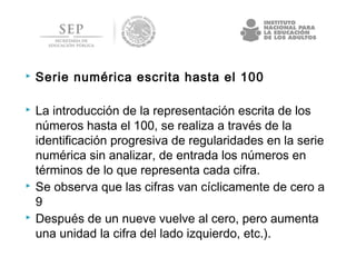  Serie numérica escrita hasta el 100
 La introducción de la representación escrita de los
números hasta el 100, se realiza a través de la
identificación progresiva de regularidades en la serie
numérica sin analizar, de entrada los números en
términos de lo que representa cada cifra.
 Se observa que las cifras van cíclicamente de cero a
9
 Después de un nueve vuelve al cero, pero aumenta
una unidad la cifra del lado izquierdo, etc.).
 