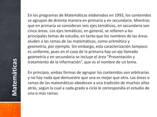 La reforma de 1975 introdujo la pedagogía por objetivos, que derivó en programas excesivamente prescriptivos de las acciones tanto del profesor como del alumno. Las actividades sugeridas eran conjuntos de pasos que, supuestamente, servían al profesor para guiar la actividad del alumno, sin comprender, ni uno ni otro, por qué ni el para qué de esos pasos. Los objetivos señalados se quedaban a nivel del discurso, en deseos vagos que no lograban trastocar el estilo docente, que consistía en mostrar definiciones y propiedades sin sentido, o bien en resolver operaciones y problemas frente a los alumnos. Asimismo, es preciso aclarar que la pretensión de los matemáticos de mejorar la calidad de los aprendizajes por la vía de enseñar matemáticas mediante la teoría de conjuntos, no sólo no se logró sino introdujo un problema adicional debido al poco dominio de la matemática estructural, por parte de los profesores.Matemáticas
