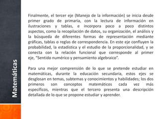 Evidentemente, en el programa de 1975 la información proporcionada en torno a un contenido, más allá de que su aplicación en actividades fuera inoperante, es mucho más amplia que la expresada en los programas de 1993. El enunciado “Simétrico y valor absoluto de un número” deja a juicio del profesor y de los autores de libros de texto, decidir cuáles son los aspectos a estudiar, e incluso hasta qué nivel de profundidad y de formalidad debe llegarse. Por otra parte, queda claro que las metodologías didácticas propuestas en ambos programas resultan completamente opuestas. Mientras en el primero se parte de la definición, continúa con la representación formal, después con el significado y finalmente su aplicación a problemas; en los programas de 1993, el enunciado sugiere iniciar con los problemas que dan significado al concepto, para seguir con la representación y finalmente con la definición.Matemáticas
