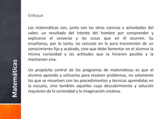 EnfoqueLas matemáticas son, junto con las otras ciencias y actividades del saber, un resultado del intento del hombre por comprender y explicarse el universo y las cosas que en él ocurren. Su enseñanza, por lo tanto, no consiste en la pura transmisión de un conocimiento fijo y acabado, sino que debe fomentar en el alumno la misma curiosidad y las actitudes que la hicieron posible y la mantienen viva.  Un propósito central de los programas de matemáticas es que el alumno aprenda a utilizarlas para resolver problemas, no solamente los que se resuelven con los procedimientos y técnicas aprendidas en la escuela, sino también aquellos cuyo descubrimiento y solución requieren de la curiosidad y la imaginación creativa. Matemáticas