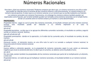 Números Racionales
Para decir, ¿Qué son números racionales? Podemos empezar por decir que, un número racional es una cifra o valor
que puede ser referido como el cociente de dos números enteros o más precisamente, un número entero y un
número natural positivo. Es decir que es un número racional, es un número que se escribe mediante una fracción.
Los números racionales son números fraccionarios, sin embargo los números enteros también pueden ser
expresados como fracción, por lo tanto también pueden ser tomados como números racionales con el simple hecho
de dar un cociente entre el número entero y el número 1 como denominador.
PROPIEDADES:
Propiedad interna.- según la cual al sumar dos números racionales, el resultado siempre será otro número racional,
aunque este resultado puede ser reducido a su mínima expresión si el caso lo
necesitara.
ab+cd=ef
Propiedad asociativa.- se dice que si se agrupa los diferentes sumandos racionales, el resultado no cambia y seguirá
siendo un número racional. Veamos:
(ab+cd)−ef=ab+(cd−ef)
Propiedad conmutativa.- donde en la operación, si el orden de los sumando varía, el resultado no cambia, de esta
manera:
ab+cd=cd+ab
Elemento neutro.- el elemento neutro, es una cifra nula la cual si es sumada a cualquier número racional, la
respuesta será el mismo número racional.
ab+0=ab
Inverso aditivo o elemento opuesto.- es la propiedad de números racionales según la cual, existe un elemento
negativo que anula la existencia del otro. Es decir que al sumarlos, se obtiene como resultado el cero.
ab−ab=0
Por otro lado, existen también las propiedades de los números racionales por parte de la multiplicación y la división,
y estas son:
Propiedad interna.- en razón de que al multiplicar números racionales, el resultado también es un número racional.
ab×cd=ef
 