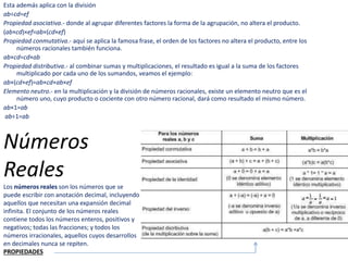 Esta además aplica con la división
ab÷cd=ef
Propiedad asociativa.- donde al agrupar diferentes factores la forma de la agrupación, no altera el producto.
(ab×cd)×ef=ab×(cd×ef)
Propiedad conmutativa.- aquí se aplica la famosa frase, el orden de los factores no altera el producto, entre los
números racionales también funciona.
ab×cd=cd×ab
Propiedad distributiva.- al combinar sumas y multiplicaciones, el resultado es igual a la suma de los factores
multiplicado por cada uno de los sumandos, veamos el ejemplo:
ab×(cd+ef)=ab×cd+ab×ef
Elemento neutro.- en la multiplicación y la división de números racionales, existe un elemento neutro que es el
número uno, cuyo producto o cociente con otro número racional, dará como resultado el mismo número.
ab×1=ab
ab÷1=ab
Números
Reales
Los números reales son los números que se
puede escribir con anotación decimal, incluyendo
aquellos que necesitan una expansión decimal
infinita. El conjunto de los números reales
contiene todos los números enteros, positivos y
negativos; todas las fracciones; y todos los
números irracionales, aquellos cuyos desarrollos
en decimales nunca se repiten.
PROPIEDADES
 