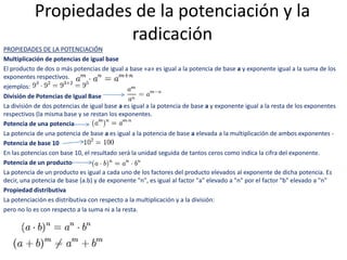 Propiedades de la potenciación y la
radicación
PROPIEDADES DE LA POTENCIACIÓN
Multiplicación de potencias de igual base
El producto de dos o más potencias de igual a base «a» es igual a la potencia de base a y exponente igual a la suma de los
exponentes respectivos.
ejemplos:
División de Potencias de Igual Base
La división de dos potencias de igual base a es igual a la potencia de base a y exponente igual a la resta de los exponentes
respectivos (la misma base y se restan los exponentes.
Potencia de una potencia
La potencia de una potencia de base a es igual a la potencia de base a elevada a la multiplicación de ambos exponentes -
Potencia de base 10
En las potencias con base 10, el resultado será la unidad seguida de tantos ceros como indica la cifra del exponente.
Potencia de un producto
La potencia de un producto es igual a cada uno de los factores del producto elevados al exponente de dicha potencia. Es
decir, una potencia de base (a.b) y de exponente "n", es igual al factor "a" elevado a "n" por el factor "b" elevado a "n"
Propiedad distributiva
La potenciación es distributiva con respecto a la multiplicación y a la división:
pero no lo es con respecto a la suma ni a la resta.
 