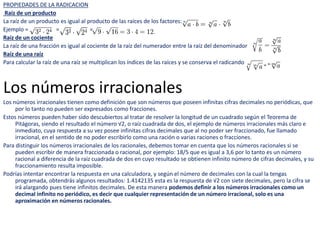 PROPIEDADES DE LA RADICACION
Raíz de un producto
La raíz de un producto es igual al producto de las raíces de los factores:
Ejemplo = = =
Raíz de un cociente
La raíz de una fracción es igual al cociente de la raíz del numerador entre la raíz del denominador:
Raíz de una raíz
Para calcular la raíz de una raíz se multiplican los índices de las raíces y se conserva el radicando:
Los números irracionales
Los números irracionales tienen como definición que son números que poseen infinitas cifras decimales no periódicas, que
por lo tanto no pueden ser expresados como fracciones.
Estos números pueden haber sido descubiertos al tratar de resolver la longitud de un cuadrado según el Teorema de
Pitágoras, siendo el resultado el número √2, o raíz cuadrada de dos, el ejemplo de números irracionales más claro e
inmediato, cuya respuesta a su vez posee infinitas cifras decimales que al no poder ser fraccionado, fue llamado
irracional, en el sentido de no poder escribirlo como una ración o varias raciones o fracciones.
Para distinguir los números irracionales de los racionales, debemos tomar en cuenta que los números racionales si se
pueden escribir de manera fraccionada o racional, por ejemplo: 18/5 que es igual a 3,6 por lo tanto es un número
racional a diferencia de la raíz cuadrada de dos en cuyo resultado se obtienen infinito número de cifras decimales, y su
fraccionamiento resulta imposible.
Podrías intentar encontrar la respuesta en una calculadora, y según el número de decimales con la cual la tengas
programada, obtendrás algunos resultados: 1.4142135 esta es la respuesta de √2 con siete decimales, pero la cifra se
irá alargando pues tiene infinitos decimales. De esta manera podemos definir a los números irracionales como un
decimal infinito no periódico, es decir que cualquier representación de un número irracional, solo es una
aproximación en números racionales.
 