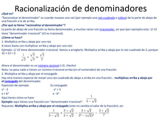 Racionalización de denominadores¿Qué es?
"Racionalizar el denominador" es cuando mueves una raíz (por ejemplo una raíz cuadrada o cúbica) de la parte de abajo de
una fracción a la de arriba.
¿Por qué se llama "racionalizar el denominador"?
La parte de abajo de una fracción se llama denominador, y muchas raíces son irracionales, así que (por ejemplo) esto: 1/ √2
tiene "denominador irracional" (√2 es irracional).
¿Cómo se hace?
1. Multiplica arriba y abajo por una raíz
A veces basta con multiplicar arriba y abajo por una raíz:
Ejemplo: 1/ √2 tiene denominador irracional. Vamos a arreglarlo. Multiplica arriba y abajo por la raíz cuadrada de 2, porque:
√2 × √2 = 2:
Ahora el denominador es un número racional (=2). ¡Hecho!
Nota: no pasa nada si tienes un número irracional arriba (en el numerador) de una fracción.
2. Multiplica arriba y abajo por el conjugado
Hay otra manera especial de mover una raíz cuadrada de abajo a arriba en una fracción... multiplicas arriba y abajo por
el conjugado del denominador.
Expresión de ejemplo Su conjugado
x2 - 3 x2 + 3
a + b3 a - b3
Aquí tienes cómo se hace:
Ejemplo: aquí tienes una fracción con "denominador irracional":
Repuesta: Multiplica arriba y abajo por el conjugado (esto no cambia el valor de la fracción), así:
 