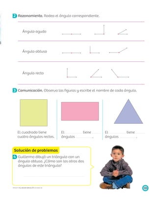 Solución de problemas
103PROYECTO SÉ, EDICIÓN ESPECIAL © EDICIONES SM
2 Razonamiento. Rodea el ángulo correspondiente.
Ángulo agudo
Ángulo obtuso
Ángulo recto
3 Comunicación. Observa las ﬁguras y escribe el nombre de cada ángulo.
El cuadrado tiene
cuatro ángulos rectos.
El tiene
ángulos .
El tiene
ángulos .
4 Guillermo dibujó un triángulo con un
ángulo obtuso. ¿Cómo son los otros dos
ángulos de este triángulo?
R/
 
