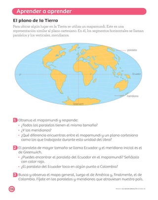 Aprender a aprender
0º
0º
Greenwich
Ecuador
paralelo
meridiano
106 PROYECTO SÉ, EDICIÓN ESPECIAL © EDICIONES SM
El plano de la Tierra
Para ubicar algún lugar en la Tierra se utiliza un mapamundi. Este es una
representación similar al plano cartesiano. En él, los segmentos horizontales se llaman
paralelos y los verticales, meridianos.
1 Observa el mapamundi y responde:
¿Todos los paralelos tienen el mismo tamaño?
¿Y los meridianos?
¿Qué diferencia encuentras entre el mapamundi y un plano cartesiano
como los que trabajaste durante esta unidad del libro?
2 El paralelo de mayor tamaño se llama Ecuador y el meridiano inicial es el
de Greenwich.
¿Puedes encontrar el paralelo del Ecuador en el mapamundi? Señálalo
con color rojo.
¿El paralelo del Ecuador toca en algún punto a Colombia?
3 Busca y observa el mapa general, luego el de América y, ﬁnalmente, el de
Colombia. Fíjate en los paralelos y meridianos que atraviesan nuestro país.
 
