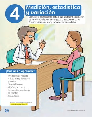 ¿Qué vas a aprender?
Explora acerca de estos temas en
www.e-sm.net/2mt10
108
Unidades de medida
Cálculo de perímetros
y áreas
Tabla de datos
Gráﬁca de barras
Secuencias numéricas
El cambio
Igualdades
Medición, estadística
y variación
Los seres y objetos de la naturaleza se describen a partir
de sus características de longitud y peso, entre otras.
Conoce cómo calcular y expresar estas medidas.
4
PROYECTO SÉ, EDICIÓN ESPECIAL © EDICIONES SM
 