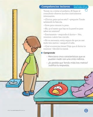 Competencias lectoras
109
Tomás va a visitar al pediatra. Al llegar al
consultorio observa muchos instrumentos
interesantes.
—¿Doctor, para qué es esto? —pregunta Tomás
señalando la báscula.
—Sirve para conocer tu peso.
—Ah, ¿y el metro que hay en la pared es para
saber mi estatura?
—Exactamente —responde el doctor—. Ven,
miremos cuánto has crecido.
—No es necesario, estoy seguro de que ya casi
mido tres metros —aseguró el niño.
—¡Qué ocurrencias tienes! Deja que el doctor te
examine —decidió la mamá.
Comprende
Menciona cinco características que se
puedan medir con una cinta métrica.
¿Es posible que Tomás mida tres metros?
Justiﬁca tu respuesta.
PROYECTO SÉ, EDICIÓN ESPECIAL © EDICIONES SM
 