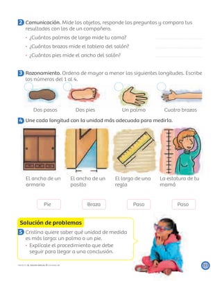 Solución de problemas
111PROYECTO SÉ, EDICIÓN ESPECIAL © EDICIONES SM
2 Comunicación. Mide los objetos, responde las preguntas y compara tus
resultados con los de un compañero.
¿Cuántos palmos de largo mide tu cama?
¿Cuántas brazas mide el tablero del salón?
¿Cuántos pies mide el ancho del salón?
3 Razonamiento. Ordena de mayor a menor las siguientes longitudes. Escribe
los números del 1 al 4.
Dos pasos Dos pies Un palmo Cuatro brazas
4 Une cada longitud con la unidad más adecuada para medirla.
El ancho de un
armario
El ancho de un
pasillo
El largo de una
regla
La estatura de tu
mamá
Pie Braza Paso Paso
5 Cristina quiere saber qué unidad de medida
es más larga: un palmo o un pie.
Explícale el procedimiento que debe
seguir para llegar a una conclusión.
 