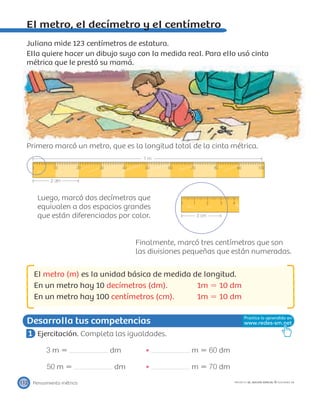 0 10 20 30 40 50 60 70 80 90 100
1 m
2 dm
0 1 2 3 4
3 cm
Desarrolla tus competencias
Pensamiento métrico112 PROYECTO SÉ, EDICIÓN ESPECIAL © EDICIONES SM
El metro, el decímetro y el centímetro
Juliana mide 123 centímetros de estatura.
Ella quiere hacer un dibujo suyo con la medida real. Para ello usó cinta
métrica que le prestó su mamá.
Primero marcó un metro, que es la longitud total de la cinta métrica.
Luego, marcó dos decímetros que
equivalen a dos espacios grandes
que están diferenciados por color.
Finalmente, marcó tres centímetros que son
las divisiones pequeñas que están numeradas.
El metro (m) es la unidad básica de medida de longitud.
En un metro hay 10 decímetros (dm). 1m ϭ 10 dm
En un metro hay 100 centímetros (cm). 1m ϭ 10 dm
1 Ejercitación. Completa las igualdades.
3 m ϭ dm m ϭ 60 dm
50 m ϭ dm m ϭ 70 dm
 