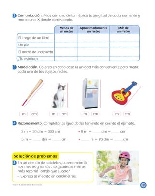 m cm m cm m cm m cm
Solución de problemas
113PROYECTO SÉ, EDICIÓN ESPECIAL © EDICIONES SM
2 Comunicación. Mide con una cinta métrica la longitud de cada elemento y
marca una X donde corresponda.
Menos de
un metro
Aproximadamente
un metro
Más de
un metro
El largo de un libro
Un pie
El ancho de una puerta
Tu estatura
3 Modelación. Colorea en cada caso la unidad más conveniente para medir
cada uno de los objetos reales.
4 Razonamiento. Completa las igualdades teniendo en cuenta el ejemplo.
3 m ϭ 30 dm ϭ 300 cm 9 m ϭ dm ϭ cm
5 m ϭ dm ϭ cm m ϭ 70 dm ϭ cm
5 En un circuito de bicicletas, Lucero recorrió
497 metros y Tomás 749. ¿Cuántos metros
más recorrió Tomás que Lucero?
Expresa la medida en centímetros.
 