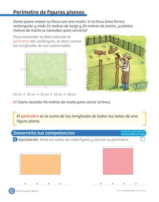 ?
?
?
25 m
25 m
20 m 20 m
Desarrolla tus competencias
Pensamiento métrico114 PROYECTO SÉ, EDICIÓN ESPECIAL © EDICIONES SM
Perímetro de ﬁguras planas
Darío quiere rodear su ﬁnca con una malla. Si la ﬁnca tiene forma
rectangular y mide 25 metros de largo y 20 metros de ancho, ¿cuántos
metros de malla se necesitan para cercarla?
Para responder se debe calcular el
perímetro del rectángulo, es decir, sumar
las longitudes de sus cuatro lados.
25 m ϩ 20 m ϩ 25 m ϩ 20 m ϭ 90 m
R/ Darío necesita 90 metros de malla para cercar la ﬁnca.
El perímetro es la suma de las longitudes de todos los lados de una
ﬁgura plana.
1 Ejercitación. Mide los lados de cada ﬁgura y calcula su perímetro.
ϩ ϩ ϩ ϭ ϩ ϩ ϩ ϭ
 