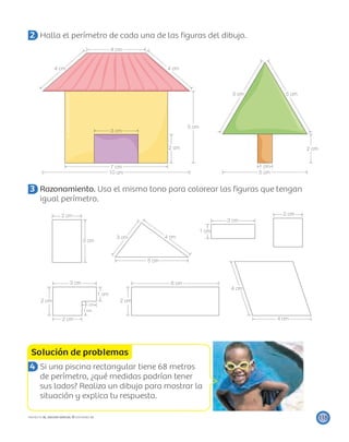 7 cm
3 cm
4 cm
5 cm
1 cm
5 cm
2 cm
5 cm 5 cm
4 cm 4 cm
2 cm
10 cm
3 cm
2 cm
3 cm
2 cm
4 cm
4 cm
5 cm
3 cm
4 cm
1 cm
6 cm
2 cm2 cm
2 cm
1 cm
1 cm
1 cm
3 cm
Solución de problemas
115PROYECTO SÉ, EDICIÓN ESPECIAL © EDICIONES SM
2 Halla el perímetro de cada una de las ﬁguras del dibujo.
3 Razonamiento. Usa el mismo tono para colorear las ﬁguras que tengan
igual perímetro.
4 Si una piscina rectangular tiene 68 metros
de perímetro, ¿qué medidas podrían tener
sus lados? Realiza un dibujo para mostrar la
situación y explica tu respuesta.
 