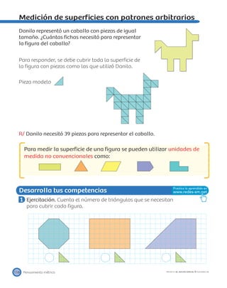 Desarrolla tus competencias
Pensamiento métrico116 PROYECTO SÉ, EDICIÓN ESPECIAL © EDICIONES SM
Medición de superﬁcies con patrones arbitrarios
Danilo representó un caballo con piezas de igual
tamaño. ¿Cuántas ﬁchas necesitó para representar
la ﬁgura del caballo?
Para responder, se debe cubrir toda la superﬁcie de
la ﬁgura con piezas como las que utilizó Danilo.
Pieza modelo
R/ Danilo necesitó 39 piezas para representar el caballo.
Para medir la superﬁcie de una ﬁgura se pueden utilizar unidades de
medida no convencionales como:
1 Ejercitación. Cuenta el número de triángulos que se necesitan
para cubrir cada ﬁgura.
 