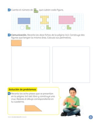 Solución de problemas
117PROYECTO SÉ, EDICIÓN ESPECIAL © EDICIONES SM
2 Cuenta el número de que cubren cada ﬁgura.
3 Comunicación. Recorta las doce ﬁchas de la página 143. Construye dos
ﬁguras que tengan la misma área. Calcula sus perímetros.
4 Recorta las ocho piezas que se presentan
en la página 143 del libro y construye una
cruz. Realiza el dibujo correspondiente en
tu cuaderno.
 