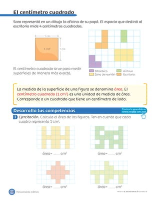 Biblioteca Archivo
Zona de reunión Escritorio
1 cm
1 cm1 cm²
Desarrolla tus competencias
Pensamiento métrico118 PROYECTO SÉ, EDICIÓN ESPECIAL © EDICIONES SM
El centímetro cuadrado
Sara representó en un dibujo la oﬁcina de su papá. El espacio que destinó al
escritorio mide 4 centímetros cuadrados.
El centímetro cuadrado sirve para medir
superﬁcies de manera más exacta.
La medida de la superﬁcie de una ﬁgura se denomina área. El
centímetro cuadrado (1 cm2
) es una unidad de medida de área.
Corresponde a un cuadrado que tiene un centímetro de lado.
1 Ejercitación. Calcula el área de las ﬁguras. Ten en cuenta que cada
cuadro representa 1 cm2
.
área= cm2
área= cm2
área= cm2
área= cm2
 