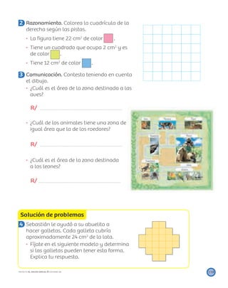 Solución de problemas
119PROYECTO SÉ, EDICIÓN ESPECIAL © EDICIONES SM
2 Razonamiento. Colorea la cuadrícula de la
derecha según las pistas.
La ﬁgura tiene 22 cm2
de color .
Tiene un cuadrado que ocupa 2 cm2
y es
de color .
Tiene 12 cm2
de color .
3 Comunicación. Contesta teniendo en cuenta
el dibujo.
¿Cuál es el área de la zona destinada a las
aves?
R/
¿Cuál de los animales tiene una zona de
igual área que la de los roedores?
R/
¿Cuál es el área de la zona destinada
a los leones?
R/
4 Sebastián le ayudó a su abuelita a
hacer galletas. Cada galleta cubría
aproximadamente 24 cm2
de la lata.
Fíjate en el siguiente modelo y determina
si las galletas pueden tener esta forma.
Explica tu respuesta.
 
