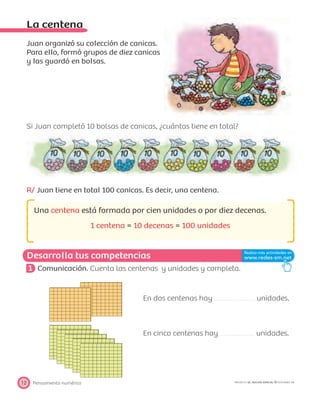 Desarrolla tus competencias
Pensamiento numérico12 PROYECTO SÉ, EDICIÓN ESPECIAL © EDICIONES SM
La centena
Juan organizó su colección de canicas.
Para ello, formó grupos de diez canicas
y las guardó en bolsas.
Si Juan completó 10 bolsas de canicas, ¿cuántas tiene en total?
R/ Juan tiene en total 100 canicas. Es decir, una centena.
Una centena está formada por cien unidades o por diez decenas.
1 centena = 10 decenas = 100 unidades
1 Comunicación. Cuenta las centenas y unidades y completa.
En dos centenas hay unidades.
En cinco centenas hay unidades.
 