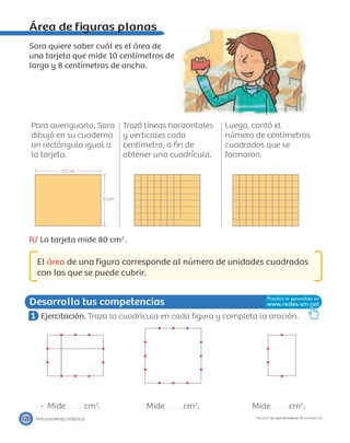 10 cm
8 cm
Desarrolla tus competencias
Pensamiento métrico120 PROYECTO SÉ, EDICIÓN ESPECIAL © EDICIONES SM
Área de ﬁguras planas
Sara quiere saber cuál es el área de
una tarjeta que mide 10 centímetros de
largo y 8 centímetros de ancho.
Para averiguarlo, Sara
dibujó en su cuaderno
un rectángulo igual a
la tarjeta.
Trazó líneas horizontales
y verticales cada
centímetro, a ﬁn de
obtener una cuadrícula.
Luego, contó el
número de centímetros
cuadrados que se
formaron.
R/ La tarjeta mide 80 cm2
.
El área de una ﬁgura corresponde al número de unidades cuadradas
con las que se puede cubrir.
1 Ejercitación. Traza la cuadrícula en cada ﬁgura y completa la oración.
Mide cm2
. Mide cm2
. Mide cm2
.
 