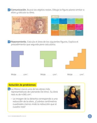 Solución de problemas
121PROYECTO SÉ, EDICIÓN ESPECIAL © EDICIONES SM
2 Comunicación. Busca los objetos reales. Dibuja la ﬁgura plana similar a
ellos y calcula su área.
3 Razonamiento. Calcula el área de las siguientes ﬁguras. Explica el
procedimiento que seguiste para calcularlo.
Mide cm2
. Mide cm2
. Mide cm2
.
4 La Mona Lisa es una de las obras más
representativas de Leonardo Da Vinci. Su área
real es de 4081 cm2
.
La imagen de la derecha corresponde a una
reducción de la obra. ¿Cuántos centímetros
cuadrados menos mide la reducción que el
cuadro real?
 