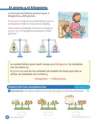 1 kg 1000 g1 kg
1 kg 1 kg 1 kg 1 kg 1 kg 1 kg 1 kg 1 kg 1 kg
Desarrolla tus competencias
Pensamiento métrico122 PROYECTO SÉ, EDICIÓN ESPECIAL © EDICIONES SM
El gramo y el kilogramo
La hermana de Roberto pesó al nacer 3
kilogramos y 200 gramos.
El kilogramo (kg) es la unidad básica que se
utiliza para medir la masa de los objetos.
Para medir cantidades menores se utiliza el
gramo (g). Un kilogramo equivale a 1000
gramos.
La unidad básica para medir masas es el kilogramo. Se simboliza
con las letras kg.
El gramo es una de las unidades de medida de masa que más se
utiliza. Se simboliza con la letra g.
1 kilogramo ϭ 1 000 gramos
1 Ejercitación. Escribe en gramos la masa de cada uno de los productos.
 