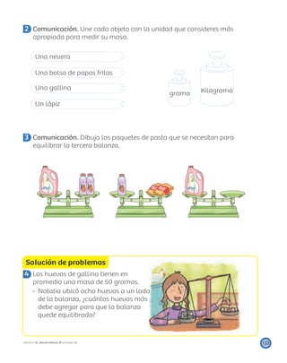 gramo Kilogramo
Solución de problemas
123PROYECTO SÉ, EDICIÓN ESPECIAL © EDICIONES SM
2 Comunicación. Une cada objeto con la unidad que consideres más
apropiada para medir su masa.
Una nevera
Una bolsa de papas fritas
Una gallina
Un lápiz
3 Comunicación. Dibuja los paquetes de pasta que se necesitan para
equilibrar la tercera balanza.
4 Los huevos de gallina tienen en
promedio una masa de 50 gramos.
Natalia ubicó ocho huevos a un lado
de la balanza, ¿cuántos huevos más
debe agregar para que la balanza
quede equilibrada?
 