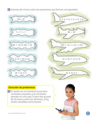 Solución de problemas
135PROYECTO SÉ, EDICIÓN ESPECIAL © EDICIONES SM
2 Colorea del mismo color las expresiones que forman una igualdad.
48 – 37 6 ϩ 6 ϩ 6 ϩ 6 ϩ 6 ϩ 6
7 ϩ 7 ϩ 7 98 Ϫ 87
(84 Ϭ 3) ϫ (36 Ϭ 9) (60 Ϭ 4) ϩ ( 25 ϩ 25)
(4 ϫ 3) ϩ (4 ϫ 6) (2 ϫ 3) ϩ ( 5 ϫ 3)
(8 ϩ 5) ϫ 5 (8 ϫ 7) ϫ 2
3 El dueño de una ferretería puso doce
candados pequeños y 16 candados
grandes en una caja; si tiene dos grupos
de 10 llaves y otro con 18 llaves, ¿hay
tantos candados como llaves?
 